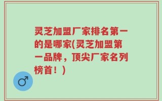 灵芝加盟厂家排名第一的是哪家(灵芝加盟第一品牌，顶尖厂家名列榜首！)