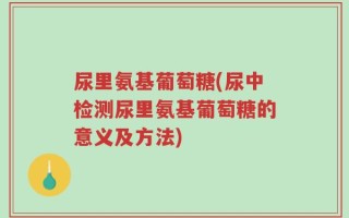 尿里氨基葡萄糖(尿中检测尿里氨基葡萄糖的意义及方法)