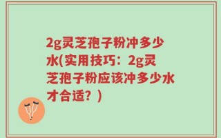 2g灵芝孢子粉冲多少水(实用技巧：2g灵芝孢子粉应该冲多少水才合适？)