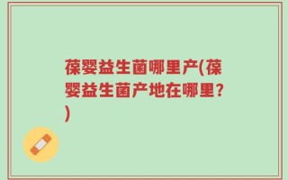 葆婴益生菌哪里产(葆婴益生菌产地在哪里？)