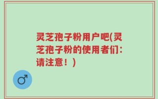 灵芝孢子粉用户吧(灵芝孢子粉的使用者们：请注意！)