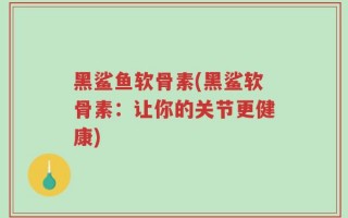黑鲨鱼软骨素(黑鲨软骨素：让你的关节更健康)