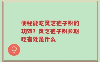 便秘能吃灵芝孢子粉的功效？灵芝孢子粉长期吃害处是什么