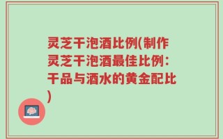 灵芝干泡酒比例(制作灵芝干泡酒最佳比例：干品与酒水的黄金配比)