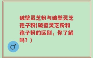破壁灵芝粉与破壁灵芝孢子粉(破壁灵芝粉和孢子粉的区别，你了解吗？)