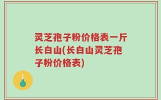 灵芝孢子粉价格表一斤长白山(长白山灵芝孢子粉价格表)