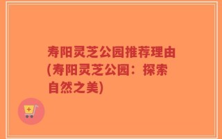 寿阳灵芝公园推荐理由(寿阳灵芝公园：探索自然之美)