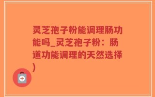 灵芝孢子粉能调理肠功能吗_灵芝孢子粉：肠道功能调理的天然选择)