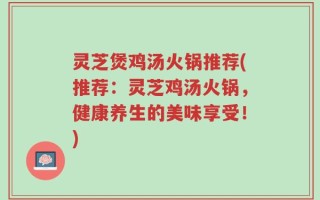 灵芝煲鸡汤火锅推荐(推荐：灵芝鸡汤火锅，健康养生的美味享受！)