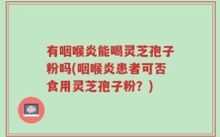 有咽喉炎能喝灵芝孢子粉吗(咽喉炎患者可否食用灵芝孢子粉？)