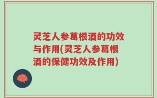 灵芝人参葛根酒的功效与作用(灵芝人参葛根酒的保健功效及作用)