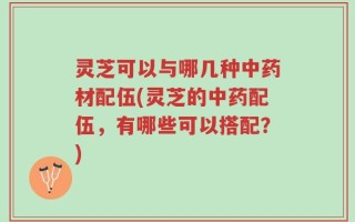 灵芝可以与哪几种中药材配伍(灵芝的中药配伍，有哪些可以搭配？)