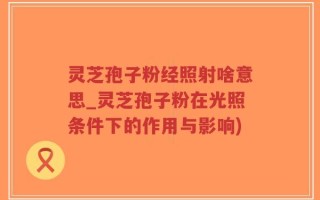 灵芝孢子粉经照射啥意思_灵芝孢子粉在光照条件下的作用与影响)