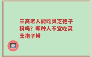 三高老人能吃灵芝孢子粉吗？哪种人不宜吃灵芝孢子粉