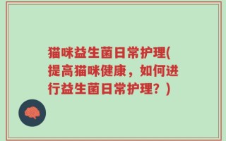 猫咪益生菌日常护理(提高猫咪健康，如何进行益生菌日常护理？)