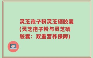 灵芝孢子粉灵芝硒胶囊(灵芝孢子粉与灵芝硒胶囊：双重营养保障)
