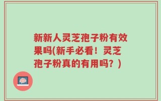 新新人灵芝孢子粉有效果吗(新手必看！灵芝孢子粉真的有用吗？)