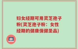 妇女经期可用灵芝孢子粉(灵芝孢子粉：女性经期的健康保健圣品)