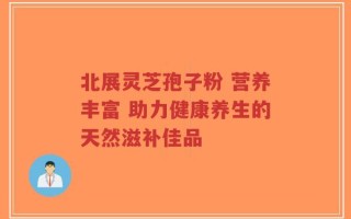 北展灵芝孢子粉 营养丰富 助力健康养生的天然滋补佳品
