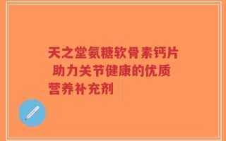 天之堂氨糖软骨素钙片 助力关节健康的优质营养补充剂