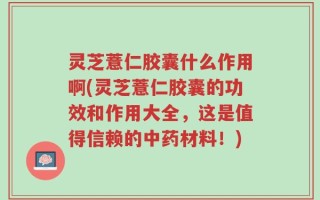 灵芝薏仁胶囊什么作用啊(灵芝薏仁胶囊的功效和作用大全，这是值得信赖的中药材料！)