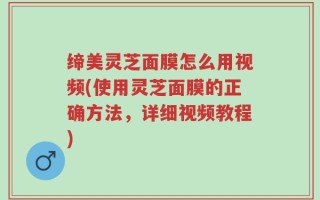 缔美灵芝面膜怎么用视频(使用灵芝面膜的正确方法，详细视频教程)