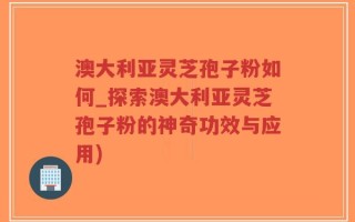 澳大利亚灵芝孢子粉如何_探索澳大利亚灵芝孢子粉的神奇功效与应用)