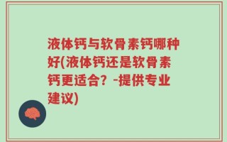 液体钙与软骨素钙哪种好(液体钙还是软骨素钙更适合？-提供专业建议)