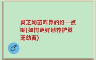 灵芝幼苗咋养的好一点呢(如何更好地养护灵芝幼苗)