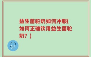 益生菌驼奶如何冲服(如何正确饮用益生菌驼奶？)