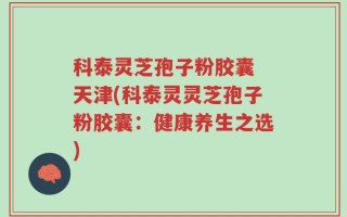 科泰灵芝孢子粉胶囊 天津(科泰灵灵芝孢子粉胶囊：健康养生之选)