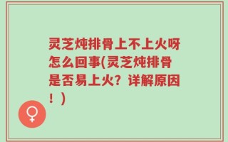灵芝炖排骨上不上火呀怎么回事(灵芝炖排骨是否易上火？详解原因！)