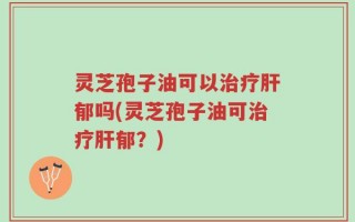 灵芝孢子油可以治疗肝郁吗(灵芝孢子油可治疗肝郁？)