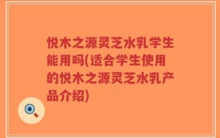 悦木之源灵芝水乳学生能用吗(适合学生使用的悦木之源灵芝水乳产品介绍)