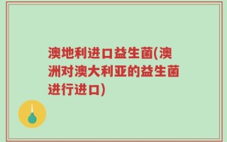 澳地利进口益生菌(澳洲对澳大利亚的益生菌进行进口)