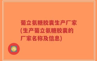 葡立氨糖胶囊生产厂家(生产葡立氨糖胶囊的厂家名称及信息)