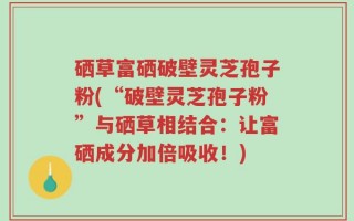 硒草富硒破壁灵芝孢子粉(“破壁灵芝孢子粉”与硒草相结合：让富硒成分加倍吸收！)