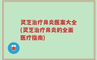 灵芝治疗鼻炎医案大全(灵芝治疗鼻炎的全面医疗指南)