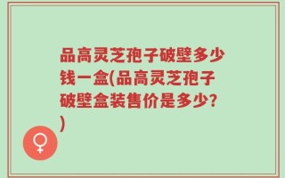 品高灵芝孢子破壁多少钱一盒(品高灵芝孢子破壁盒装售价是多少？)