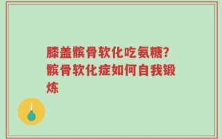 膝盖髌骨软化吃氨糖？髌骨软化症如何自我锻炼