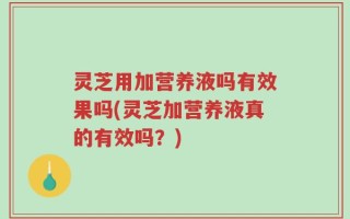 灵芝用加营养液吗有效果吗(灵芝加营养液真的有效吗？)