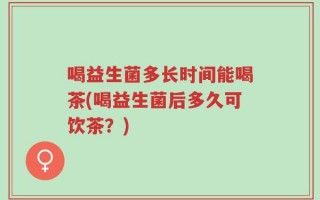 喝益生菌多长时间能喝茶(喝益生菌后多久可饮茶？)
