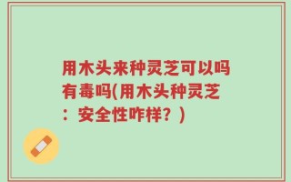 用木头来种灵芝可以吗有毒吗(用木头种灵芝：安全性咋样？)
