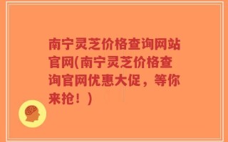 南宁灵芝价格查询网站官网(南宁灵芝价格查询官网优惠大促，等你来抢！)