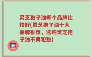 灵芝孢子油哪个品牌比较好(灵芝孢子油十大品牌推荐，选购灵芝孢子油不再犯愁)