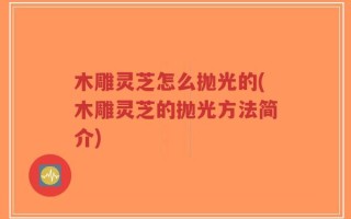 木雕灵芝怎么抛光的(木雕灵芝的抛光方法简介)