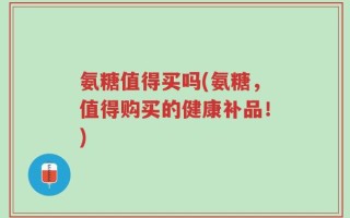 氨糖值得买吗(氨糖，值得购买的健康补品！)