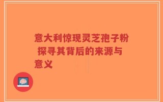 意大利惊现灵芝孢子粉 探寻其背后的来源与意义