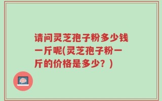 请问灵芝孢子粉多少钱一斤呢(灵芝孢子粉一斤的价格是多少？)