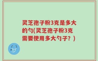 灵芝孢子粉3克是多大的勺(灵芝孢子粉3克需要使用多大勺子？)